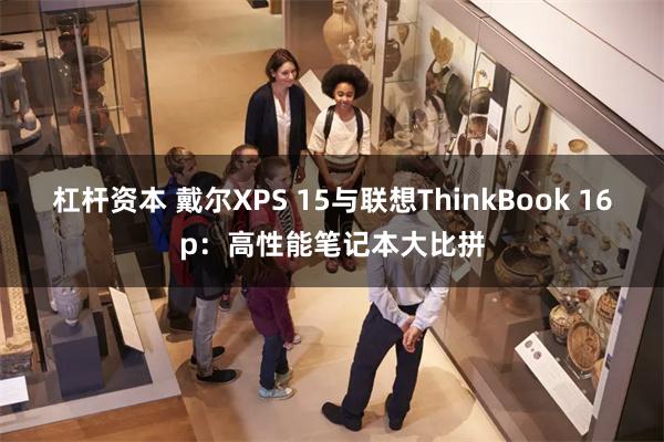 杠杆资本 戴尔XPS 15与联想ThinkBook 16p：高性能笔记本大比拼