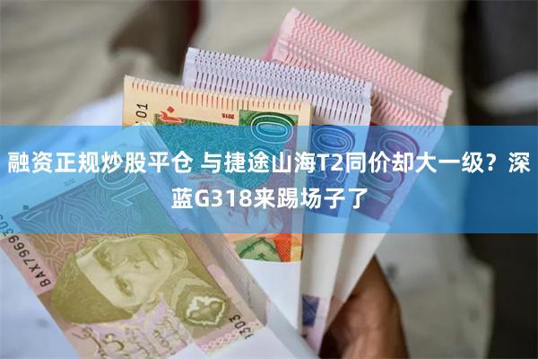 融资正规炒股平仓 与捷途山海T2同价却大一级？深蓝G318来踢场子了