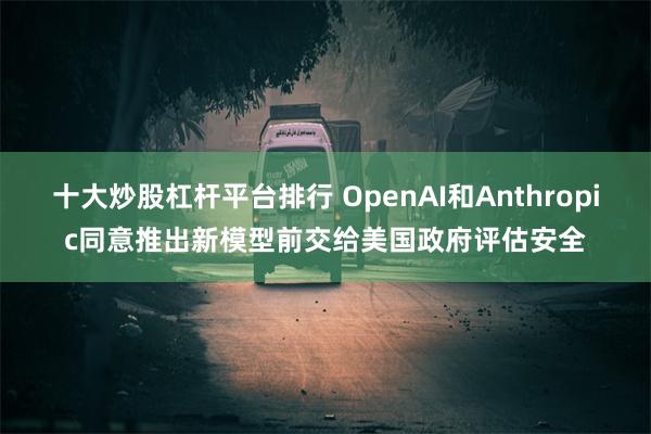 十大炒股杠杆平台排行 OpenAI和Anthropic同意推出新模型前交给美国政府评估安全