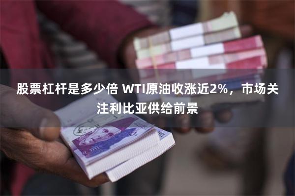 股票杠杆是多少倍 WTI原油收涨近2%，市场关注利比亚供给前景