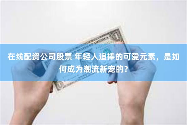 在线配资公司股票 年轻人追捧的可爱元素，是如何成为潮流新宠的？