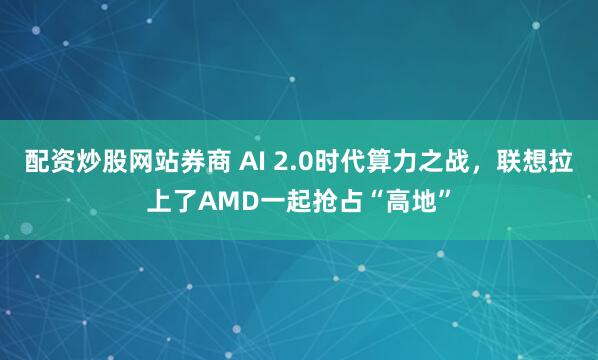 配资炒股网站券商 AI 2.0时代算力之战，联想拉上了AMD一起抢占“高地”