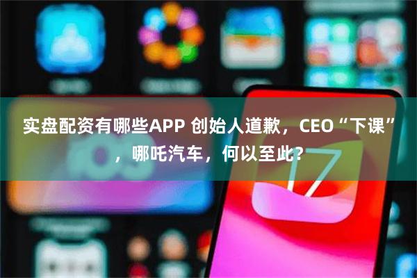 实盘配资有哪些APP 创始人道歉，CEO“下课”，哪吒汽车，何以至此？