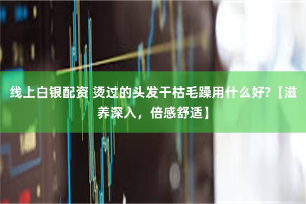 线上白银配资 烫过的头发干枯毛躁用什么好?【滋养深入，倍感舒适】