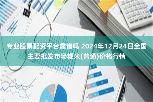 专业股票配资平台靠谱吗 2024年12月24日全国主要批发市场粳米(普通)价格行情