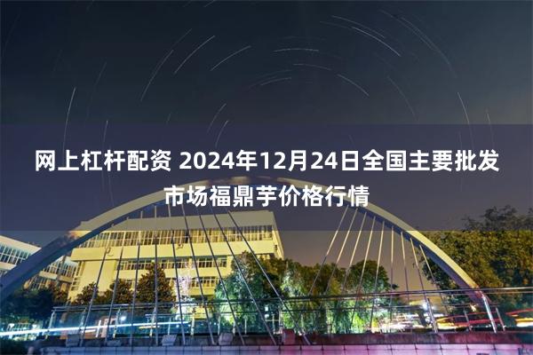 网上杠杆配资 2024年12月24日全国主要批发市场福鼎芋价格行情