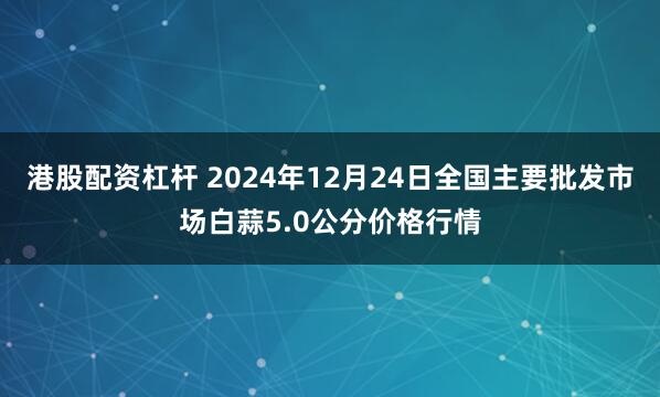 港股配资杠杆 2024年12月24日全国主要批发市场白蒜5.0公分价格行情