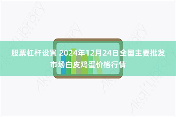 股票杠杆设置 2024年12月24日全国主要批发市场白皮鸡蛋价格行情