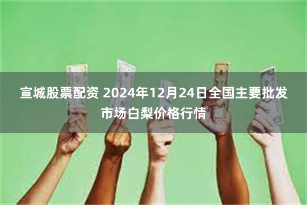 宣城股票配资 2024年12月24日全国主要批发市场白梨价格行情