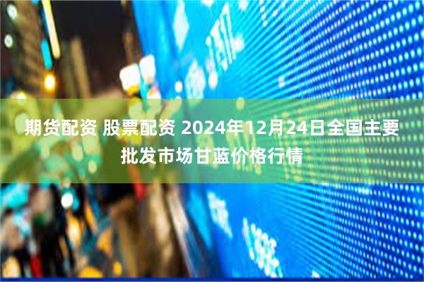 期货配资 股票配资 2024年12月24日全国主要批发市场甘蓝价格行情