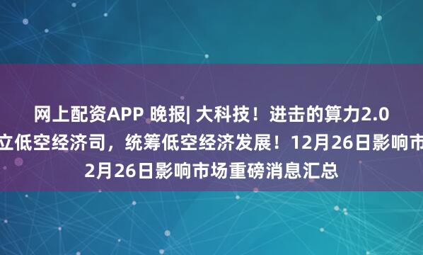 网上配资APP 晚报| 大科技！进击的算力2.0！国家发改委成立低空经济司，统筹低空经济发展！12月26日影响市场重磅消息汇总