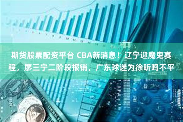 期货股票配资平台 CBA新消息！辽宁迎魔鬼赛程，廖三宁二阶段报销，广东球迷为徐昕鸣不平