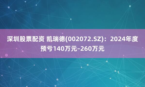 深圳股票配资 凯瑞德(002072.SZ)：2024年度预亏140万元–260万元