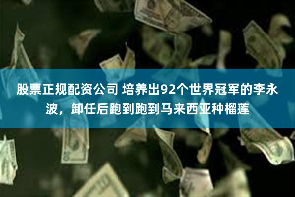 股票正规配资公司 培养出92个世界冠军的李永波，卸任后跑到跑到马来西亚种榴莲