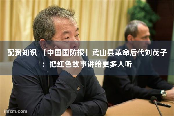 配资知识 【中国国防报】武山县革命后代刘茂子：把红色故事讲给更多人听