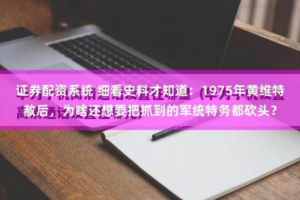 证券配资系统 细看史料才知道：1975年黄维特赦后，为啥还想要把抓到的军统特务都砍头？