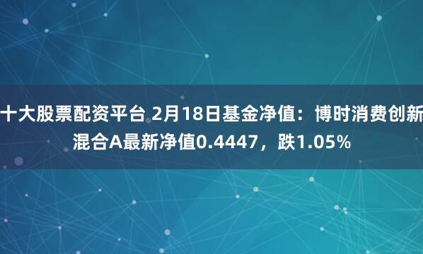 十大股票配资平台 2月18日基金净值：博时消费创新混合A最新净值0.4447，跌1.05%