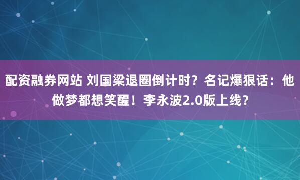 配资融券网站 刘国梁退圈倒计时？名记爆狠话：他做梦都想笑醒！李永波2.0版上线？