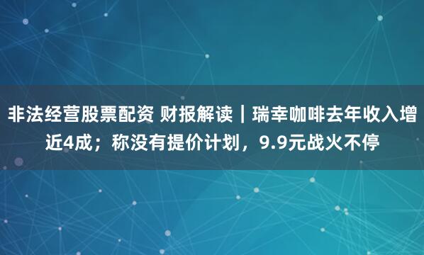 非法经营股票配资 财报解读｜瑞幸咖啡去年收入增近4成；称没有提价计划，9.9元战火不停