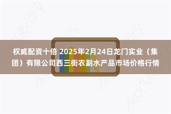 权威配资十倍 2025年2月24日龙门实业（集团）有限公司西三街农副水产品市场价格行情