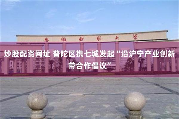 炒股配资网址 普陀区携七城发起“沿沪宁产业创新带合作倡议”