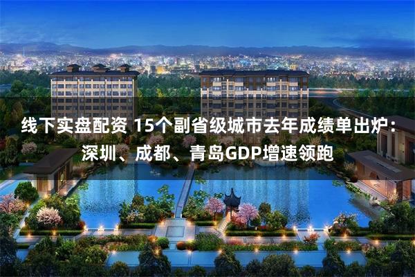 线下实盘配资 15个副省级城市去年成绩单出炉：深圳、成都、青岛GDP增速领跑